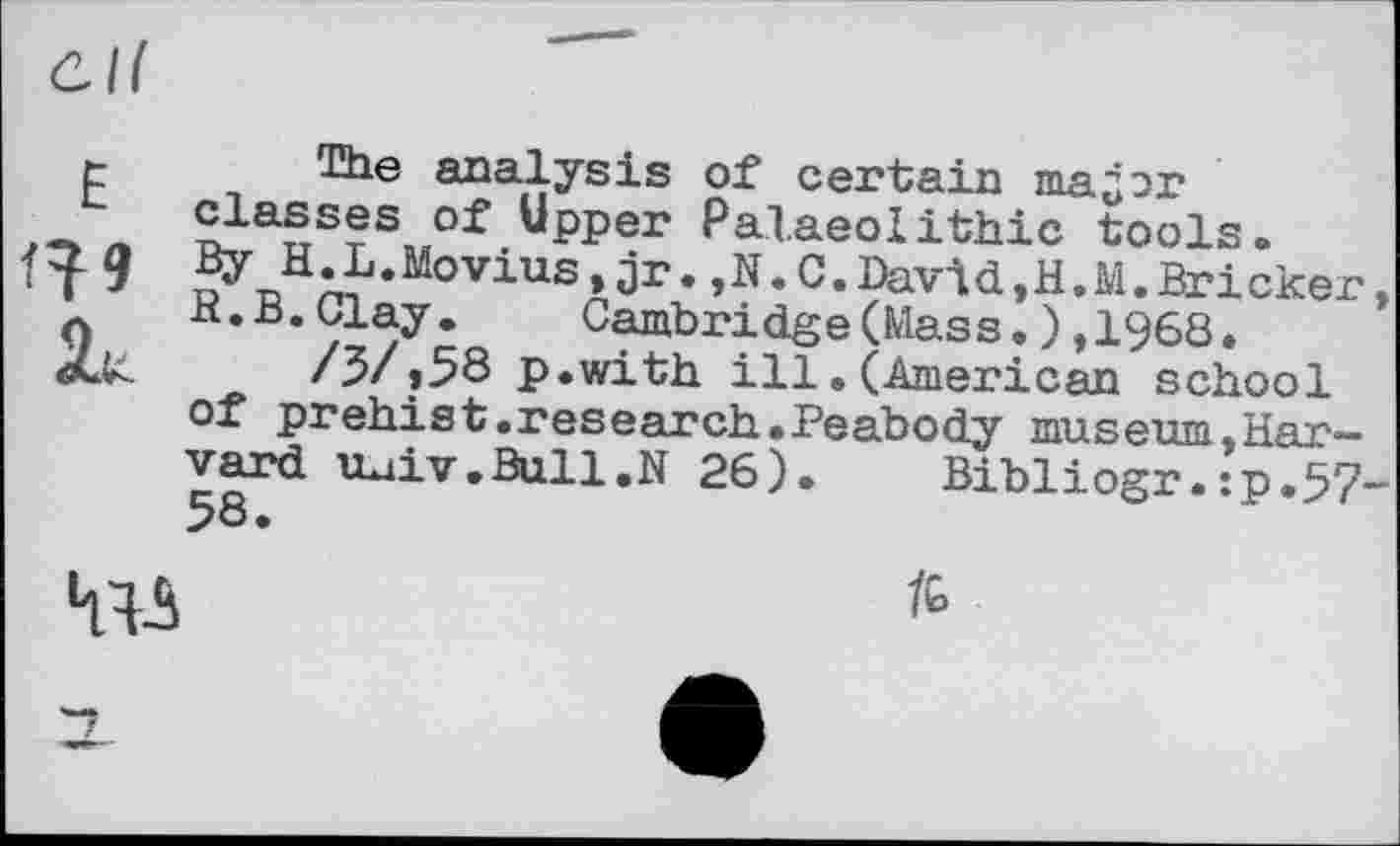 ﻿t The analysis of certain та^эг classes of Upper Palaeolithic tools. By H.L.Movius,jr. ,N.C.David,H.M.Bricker R.B.Clay.	Cambridge(Mass.),1968.
Xu	/5/»58 p.with ill.(American school
of prehist.research.Peabody museum,Harvard luiv.Bull.N 26). Bibliogr.:p.57

